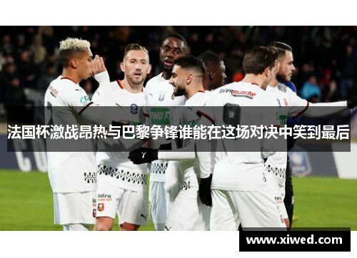 法国杯激战昂热与巴黎争锋谁能在这场对决中笑到最后