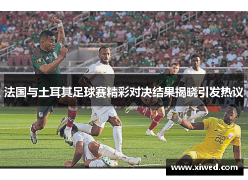 法国与土耳其足球赛精彩对决结果揭晓引发热议