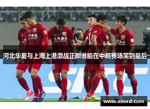 河北华夏与上海上港激战正酣谁能在中超赛场笑到最后